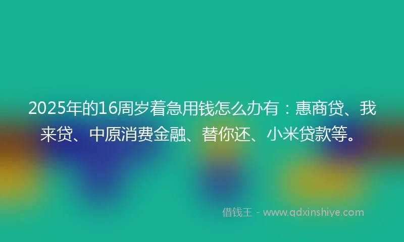 2025年的16周岁着急用钱怎么办有：惠商贷、我来贷、中原消费金融、替你还、小米贷款等。