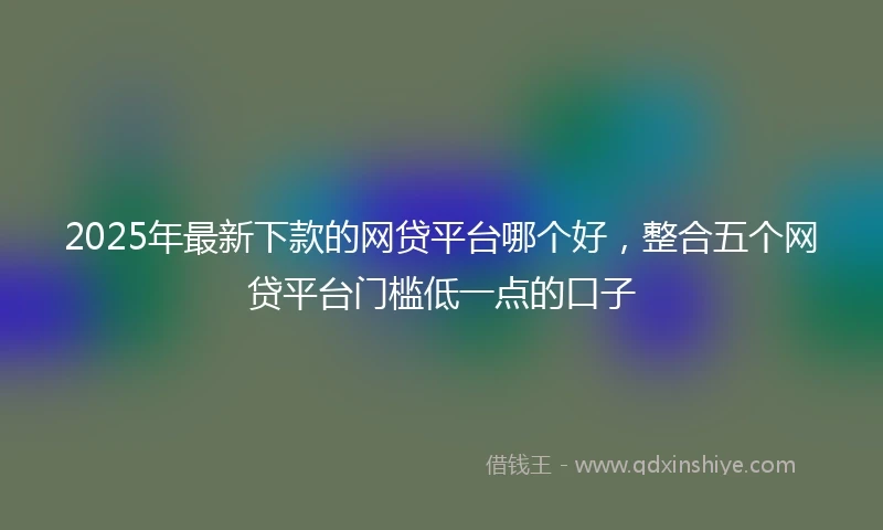 2025年最新下款的网贷平台哪个好，整合五个网贷平台门槛低一点的口子