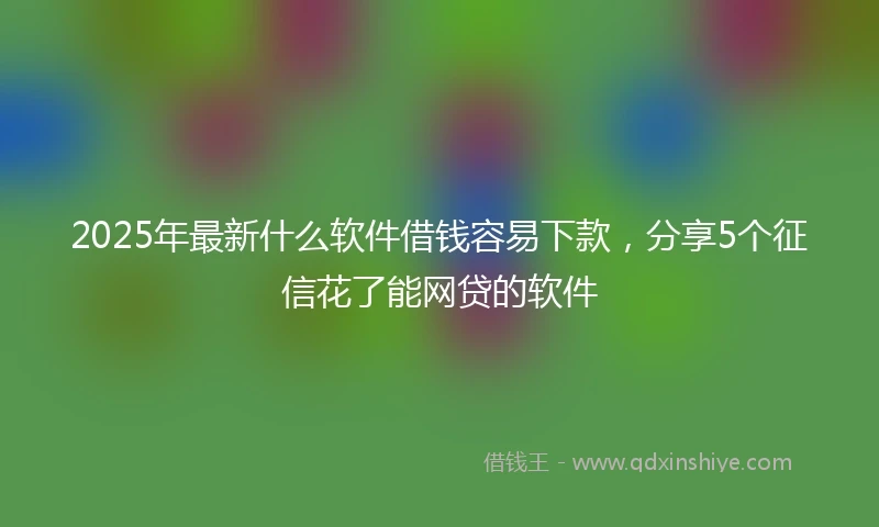 2025年最新什么软件借钱容易下款，分享5个征信花了能网贷的软件