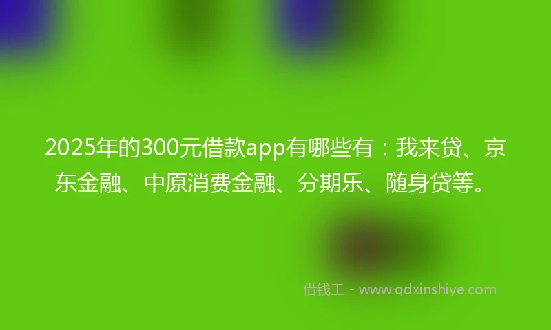 2025年的300元借款app有哪些有：我来贷、京东金融、中原消费金融、分期乐、随身贷等。