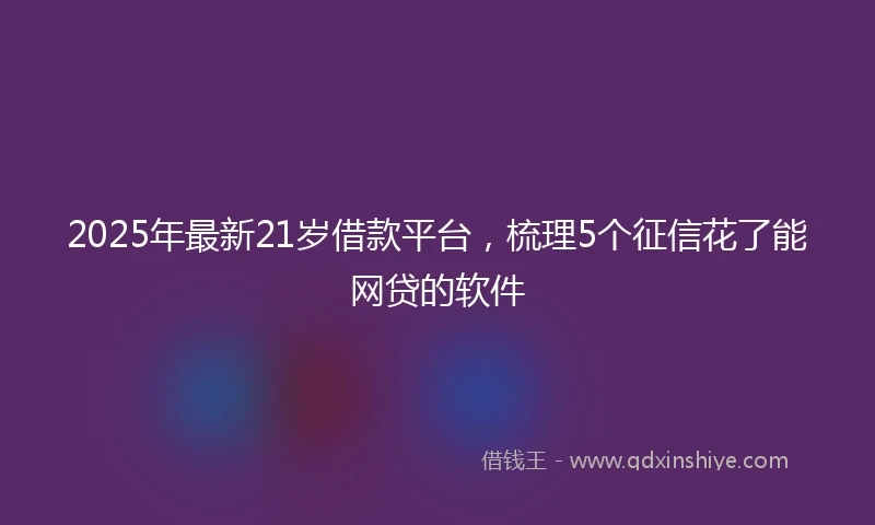 2025年最新21岁借款平台，梳理5个征信花了能网贷的软件