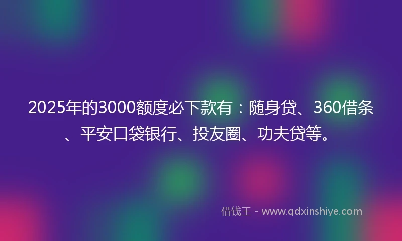 2025年的3000额度必下款有：随身贷、360借条、平安口袋银行、投友圈、功夫贷等。