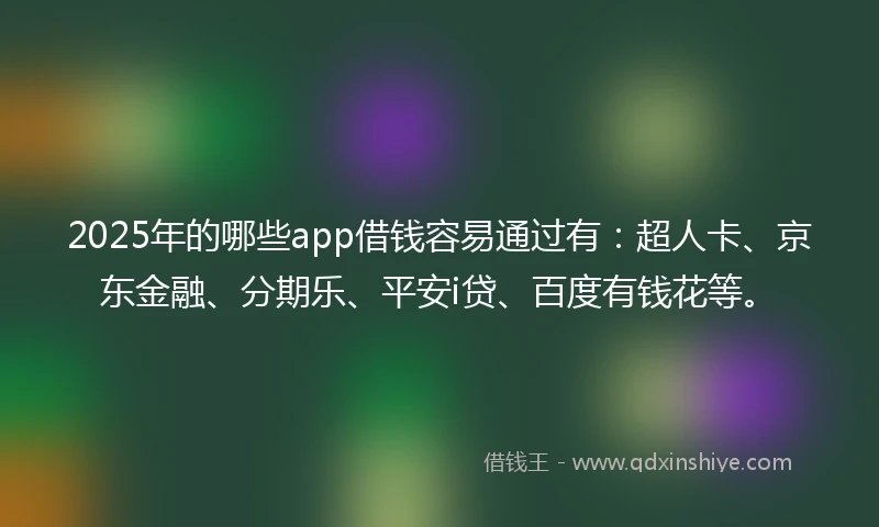 2025年的哪些app借钱容易通过有：超人卡、京东金融、分期乐、平安i贷、百度有钱花等。
