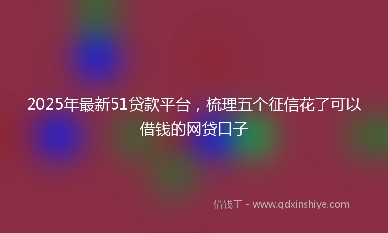 2025年最新51贷款平台，梳理五个征信花了可以借钱的网贷口子