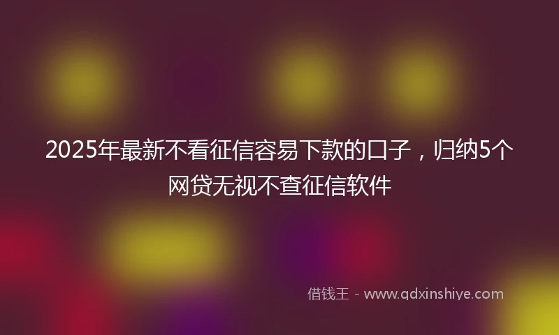 2025年最新不看征信容易下款的口子，归纳5个网贷无视不查征信软件