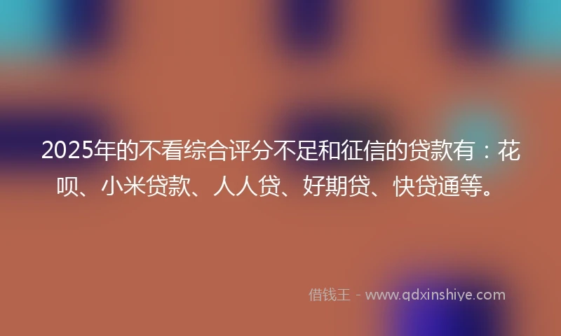 2025年的不看综合评分不足和征信的贷款有：花呗、小米贷款、人人贷、好期贷、快贷通等。