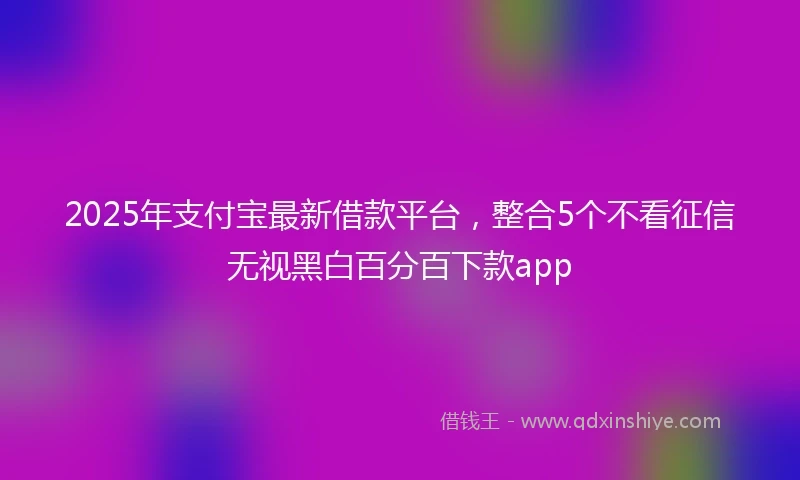 2025年支付宝最新借款平台，整合5个不看征信无视黑白百分百下款app