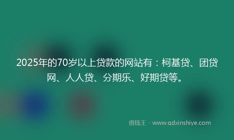 2025年的70岁以上贷款的网站有：柯基贷、团贷网、人人贷、分期乐、好期贷等。