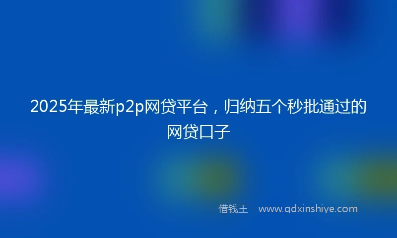 2025年最新p2p网贷平台，归纳五个秒批通过的网贷口子