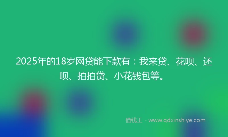 2025年的18岁网贷能下款有：我来贷、花呗、还呗、拍拍贷、小花钱包等。