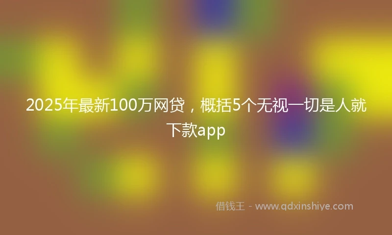2025年最新100万网贷，概括5个无视一切是人就下款app