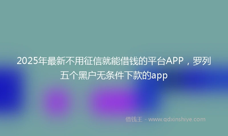 2025年最新不用征信就能借钱的平台APP，罗列五个黑户无条件下款的app
