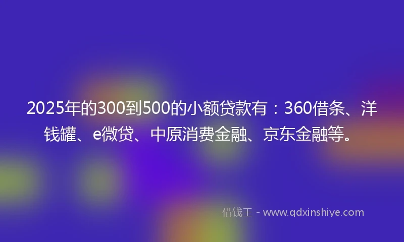 2025年的300到500的小额贷款有：360借条、洋钱罐、e微贷、中原消费金融、京东金融等。