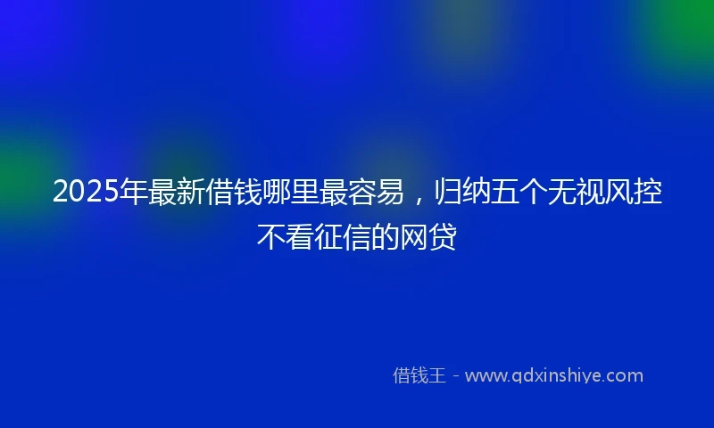 2025年最新借钱哪里最容易，归纳五个无视风控不看征信的网贷
