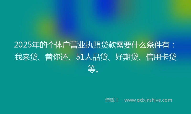 2025年的个体户营业执照贷款需要什么条件有：我来贷、替你还、51人品贷、好期贷、信用卡贷等。