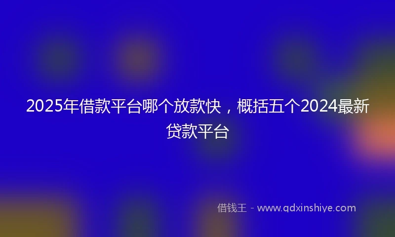 2025年借款平台哪个放款快，概括五个2024最新贷款平台