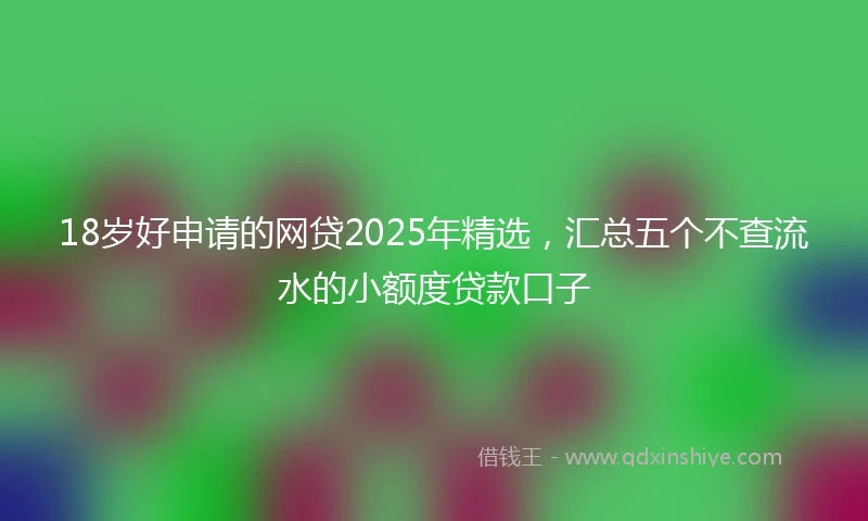 18岁好申请的网贷2025年精选，汇总五个不查流水的小额度贷款口子