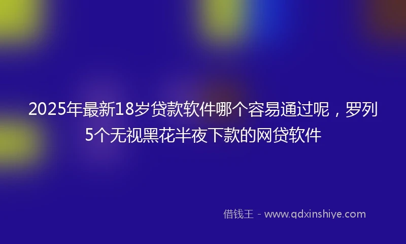 2025年最新18岁贷款软件哪个容易通过呢，罗列5个无视黑花半夜下款的网贷软件