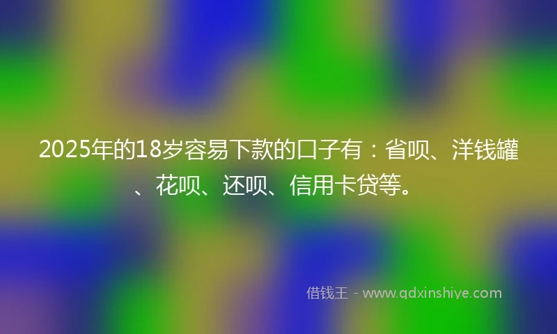 2025年的18岁容易下款的口子有：省呗、洋钱罐、花呗、还呗、信用卡贷等。