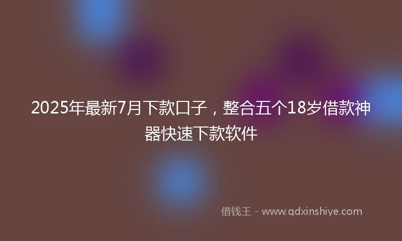 2025年最新7月下款口子，整合五个18岁借款神器快速下款软件