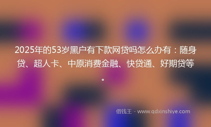 2025年的53岁黑户有下款网贷吗怎么办有：随身贷、超人卡、中原消费金融、快贷通、好期贷等。