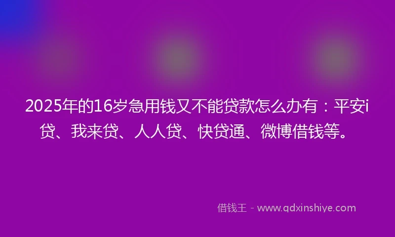 2025年的16岁急用钱又不能贷款怎么办有：平安i贷、我来贷、人人贷、快贷通、微博借钱等。