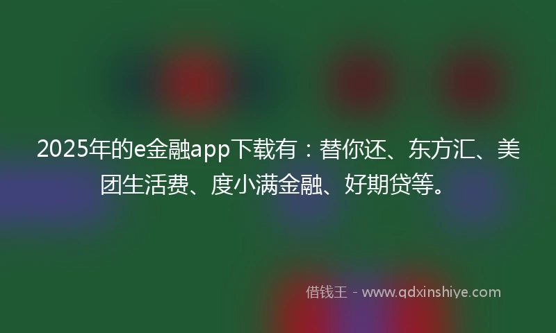 2025年的e金融app下载有：替你还、东方汇、美团生活费、度小满金融、好期贷等。