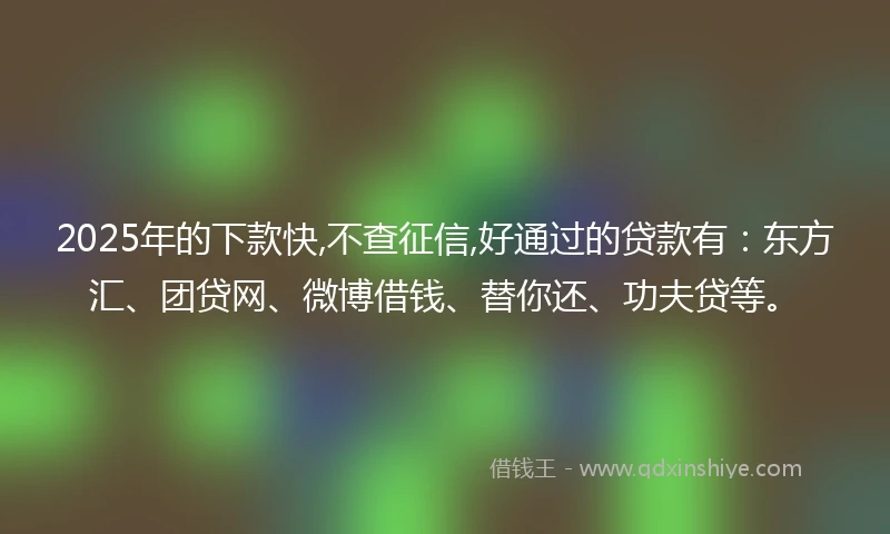 2025年的下款快,不查征信,好通过的贷款有：东方汇、团贷网、微博借钱、替你还、功夫贷等。