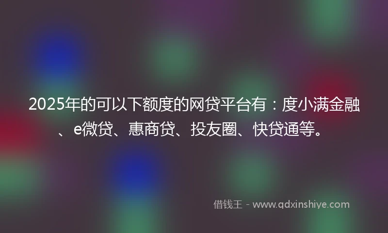 2025年的可以下额度的网贷平台有：度小满金融、e微贷、惠商贷、投友圈、快贷通等。