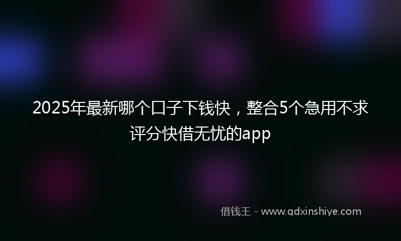 2025年最新哪个口子下钱快，整合5个急用不求评分快借无忧的app