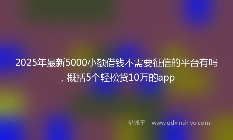 2025年最新5000小额借钱不需要征信的平台有吗，概括5个轻松贷10万的app