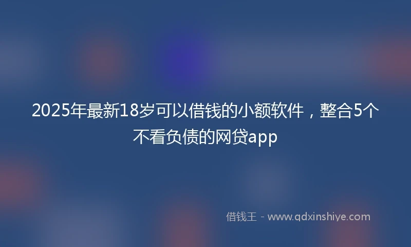 2025年最新18岁可以借钱的小额软件，整合5个不看负债的网贷app