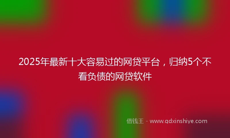 2025年最新十大容易过的网贷平台，归纳5个不看负债的网贷软件