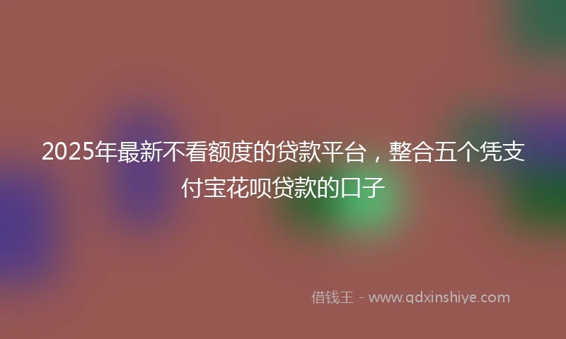 2025年最新不看额度的贷款平台，整合五个凭支付宝花呗贷款的口子