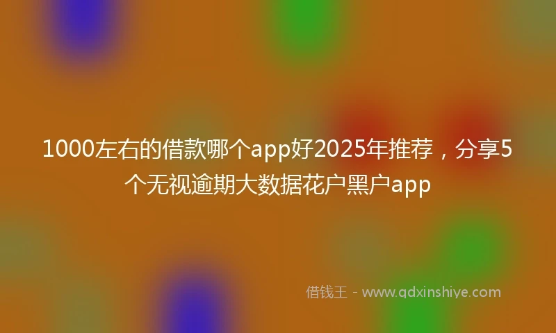 1000左右的借款哪个app好2025年推荐，分享5个无视逾期大数据花户黑户app