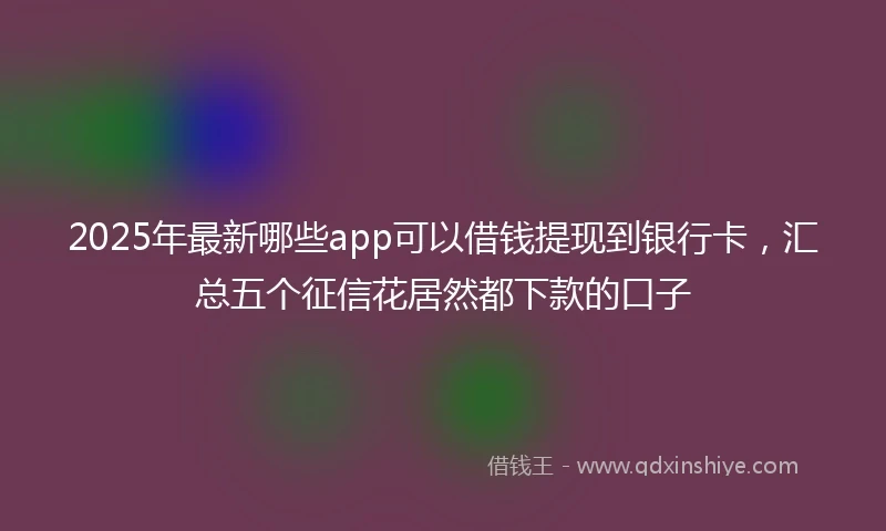 2025年最新哪些app可以借钱提现到银行卡，汇总五个征信花居然都下款的口子