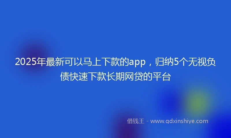 2025年最新可以马上下款的app，归纳5个无视负债快速下款长期网贷的平台