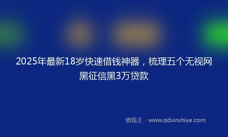 2025年最新18岁快速借钱神器，梳理五个无视网黑征信黑3万贷款