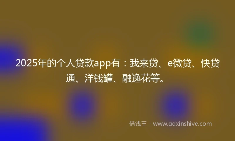 2025年的个人贷款app有：我来贷、e微贷、快贷通、洋钱罐、融逸花等。