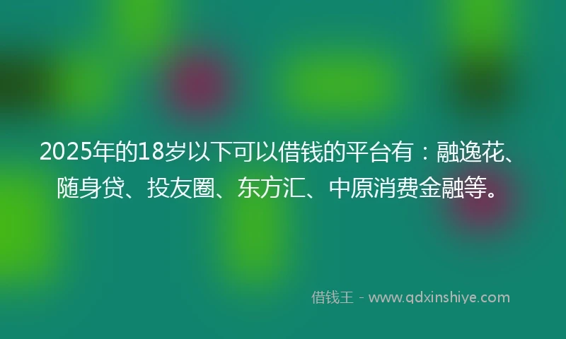 2025年的18岁以下可以借钱的平台有：融逸花、随身贷、投友圈、东方汇、中原消费金融等。