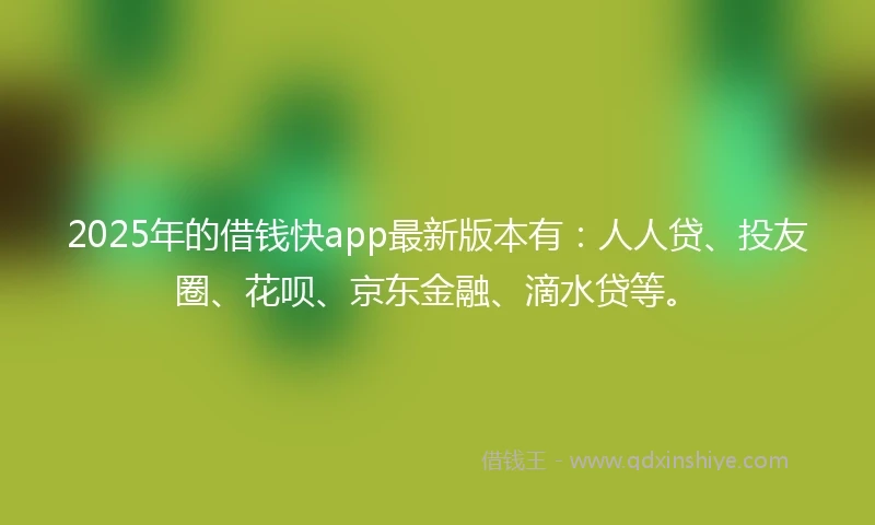 2025年的借钱快app最新版本有：人人贷、投友圈、花呗、京东金融、滴水贷等。