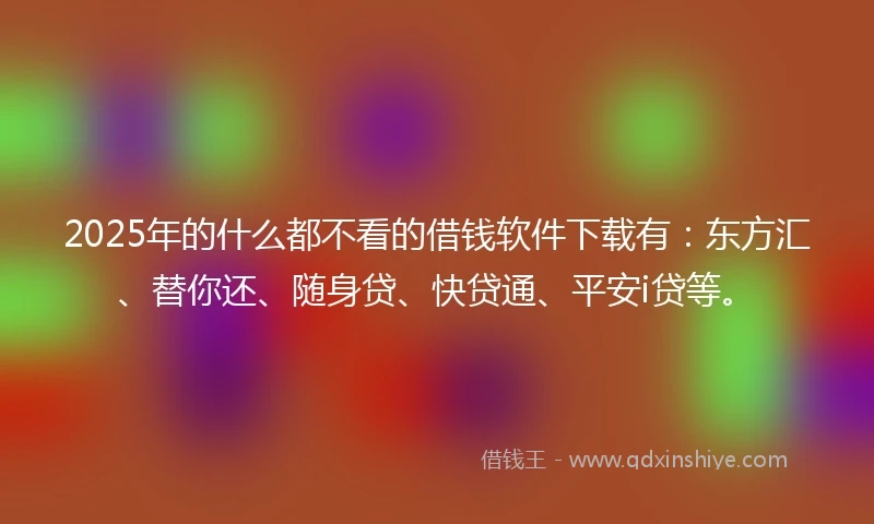 2025年的什么都不看的借钱软件下载有：东方汇、替你还、随身贷、快贷通、平安i贷等。