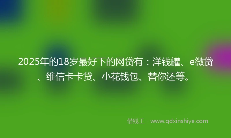 2025年的18岁最好下的网贷有：洋钱罐、e微贷、维信卡卡贷、小花钱包、替你还等。