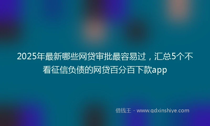 2025年最新哪些网贷审批最容易过，汇总5个不看征信负债的网贷百分百下款app