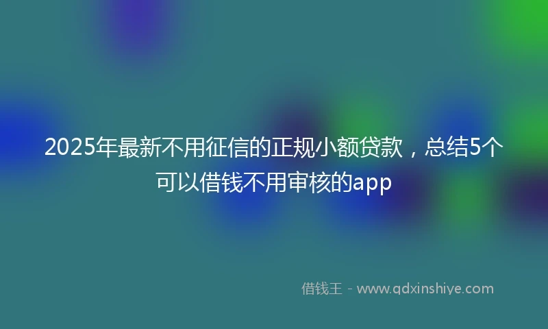 2025年最新不用征信的正规小额贷款，总结5个可以借钱不用审核的app