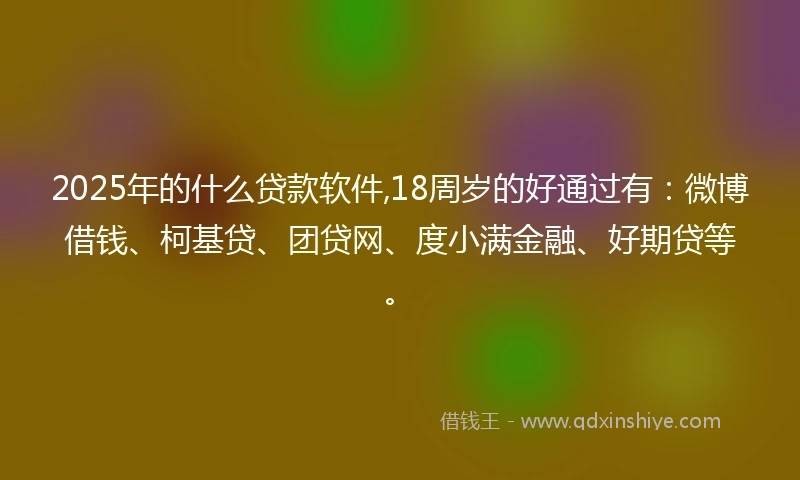 2025年的什么贷款软件,18周岁的好通过有：微博借钱、柯基贷、团贷网、度小满金融、好期贷等。