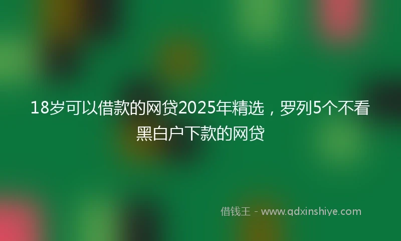 18岁可以借款的网贷2025年精选，罗列5个不看黑白户下款的网贷