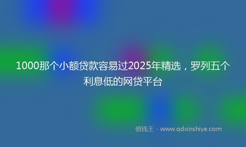 1000那个小额贷款容易过2025年精选，罗列五个利息低的网贷平台