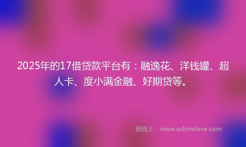 2025年的17借贷款平台有：融逸花、洋钱罐、超人卡、度小满金融、好期贷等。