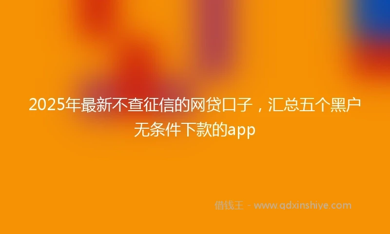 2025年最新不查征信的网贷口子，汇总五个黑户无条件下款的app